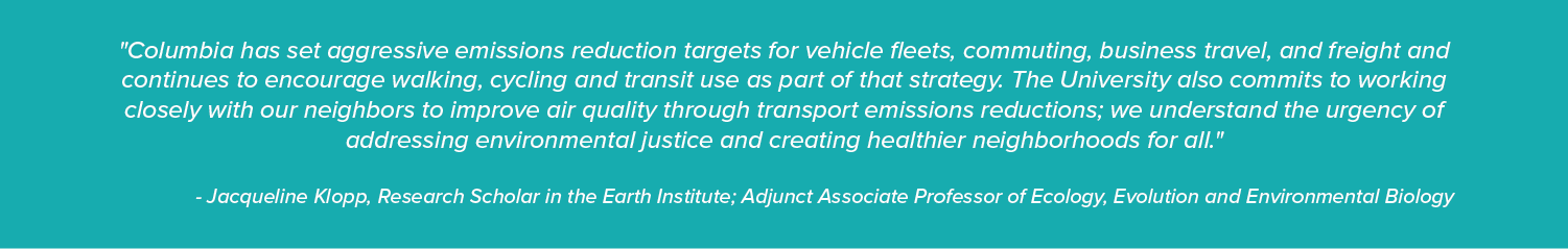 "Columbia has set aggressive emissions reduction targets for vehicle fleets, commuting, business travel, and freight and continues to encourage walking, cycling and transit use as part of that strategy. The University also commits to working closely with our neighbors to improve air quality through transport emissions reductions; we understand the urgency of addressing environmental justice and creating healthier neighborhoods for all."  - Jacqueline Klopp, Research Scholar in the Earth Institute; Adjunct A
