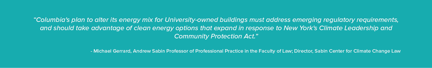 “Columbia's plan to alter its energy mix for University-owned buildings must address emerging regulatory requirements, and should take advantage of clean energy options that expand in response to New York's Climate Leadership and Community Protection Act.”

- Michael Gerrard, Andrew Sabin Professor of Professional Practice in the Faculty of Law; Director, Sabin Center for Climate Change Law