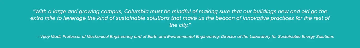 “With a large and growing campus, Columbia must be mindful of making sure that our buildings new and old go the extra mile to leverage the kind of sustainable solutions that make us the beacon of innovative practices for the rest of the city.”

- Vijay Modi, Professor of Mechanical Engineering and of Earth and Environmental Engineering; Director of the Laboratory for Sustainable Energy Solutions