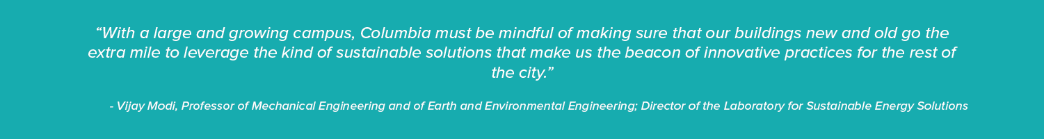 “With a large and growing campus, Columbia must be mindful of making sure that our buildings new and old go the extra mile to leverage the kind of sustainable solutions that make us the beacon of innovative practices for the rest of the city.”

- Vijay Modi, Professor of Mechanical Engineering and of Earth and Environmental Engineering; Director of the Laboratory for Sustainable Energy Solutions