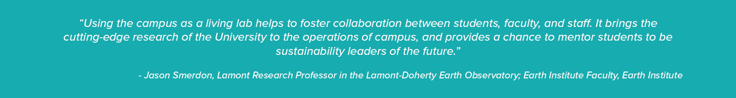 “Using the campus as a living lab helps to foster collaboration between students, faculty, and staff. It brings the cutting-edge research of the University to the operations of campus, and provides a chance to mentor students to be sustainability leaders of the future.”- Jason Smerdon, Lamont Research Professor in the Lamont-Doherty Earth Observatory; Earth Institute Faculty, Earth Institute