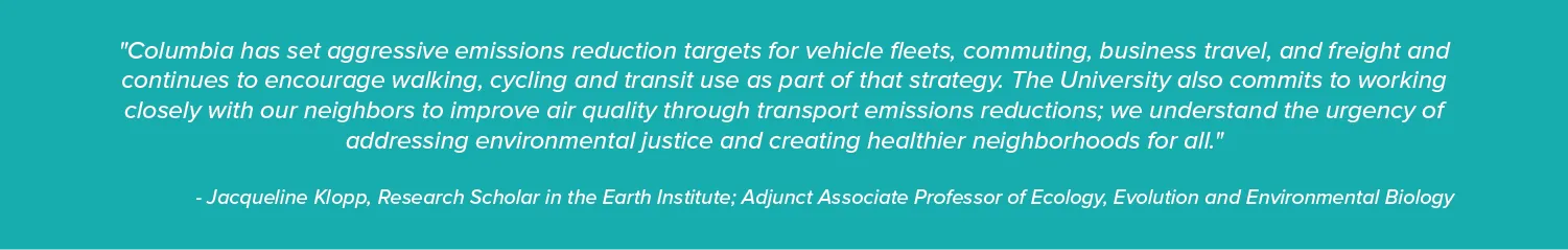"Columbia has set aggressive emissions reduction targets for vehicle fleets, commuting, business travel, and freight and continues to encourage walking, cycling and transit use as part of that strategy. The University also commits to working closely with our neighbors to improve air quality through transport emissions reductions; we understand the urgency of addressing environmental justice and creating healthier neighborhoods for all."  - Jacqueline Klopp, Research Scholar in the Earth Institute; Adjunct A