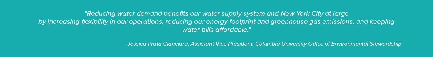 "Reducing water demand benefits our water supply system and New York City at large
by increasing flexibility in our operations, reducing our energy footprint and greenhouse gas emissions, and keeping water bills affordable."

- Jessica Prata Cianciara, Assistant Vice President, Columbia University Office of Environmental Stewardship