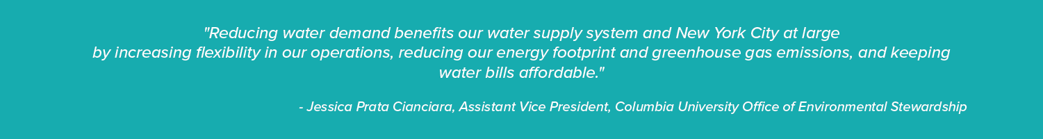 "Reducing water demand benefits our water supply system and New York City at large
by increasing flexibility in our operations, reducing our energy footprint and greenhouse gas emissions, and keeping water bills affordable."

- Jessica Prata Cianciara, Assistant Vice President, Columbia University Office of Environmental Stewardship